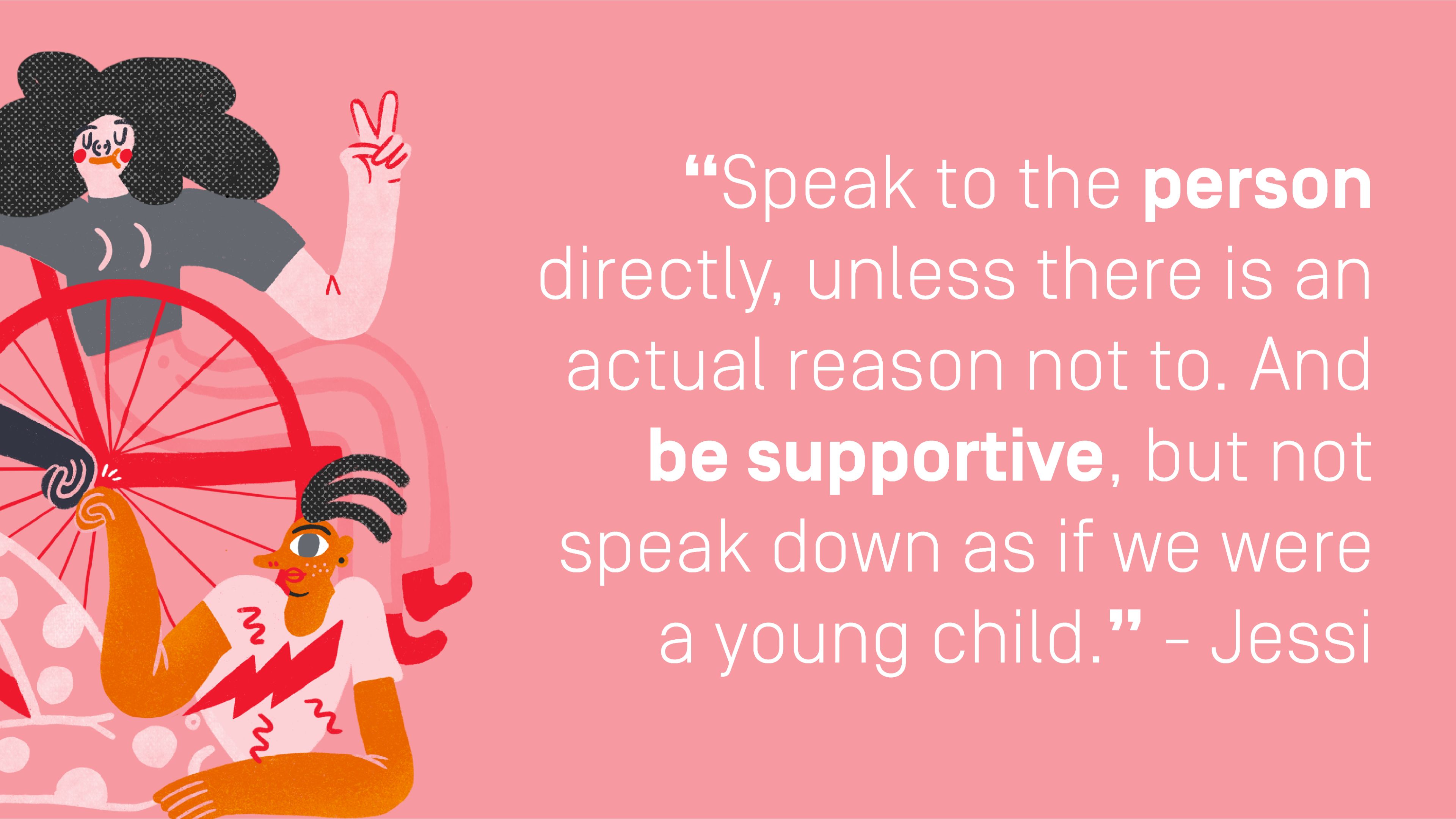 Quote by Jessi: "Speak to the person directly, unless there is an actual reason not to. And be supportive, but not speak down as if we were a young child."